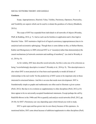 SOCIAL NETWORK THEORY AND GOOGLE 5
Goodness
Scope, Appropriateness, Heuristic Value, Validity, Parsimony, Openness, Practicality,
and Testability are aspects which can be used to evaluate the goodness of a theory (Braddock,
2015c).
The scope of SNT has expanded from individuals to all networks of objects (Westaby,
Pfaff, & Redding, 2014, p. 7). And as such can be limitless in application and is thus high in
Heuristic Value. SNT maintains a high level of logical consistency (appropriateness) due to its
analytical and sociometric upbringings. Though there is some debate on this, as Hafner-Burton,
Kahler and Montgomery in 2009 criticised SNT as it “assum[es] rather than demonstrat[es] the
causal mechanisms [of network constraint and enabling of members]” (as cited in Westaby et
al., 2014 p. 9).
As for validity, SNT does describe social networks, but this is also one of its criticisms as
being “overwhelmingly descriptive in nature”( Westaby et al., 2014 p. 9). This descriptiveness is
also where SNT is most practical as it has been used repeatedly to model all kinds of
relationships in the real world. Yet the predictivity of SNT seems to be important only to those
interested in structural balance. And this is an area that needs more development. SNT is
foundationally simple as graphs and mathematics are often used to illustrate a given system
(Prell, 2012). But due to its evolution as supplementary to other disciplines (Prell, 2012 p.35)
there appear to be no universally accepted foundational statements. Except perhaps the call by
Radcliffe-Brown in the 1940s and 50s to quantify and analyze social networks (Prell, 2012, pp.
29-30). So SNT’s Parsimony can vary depending upon which thread you wish to study.
SNT is quite open and has grown into its own theory because of this openness. As
mentioned before, SNT came about because of additions/supplements to other disciplines (Prell,
 