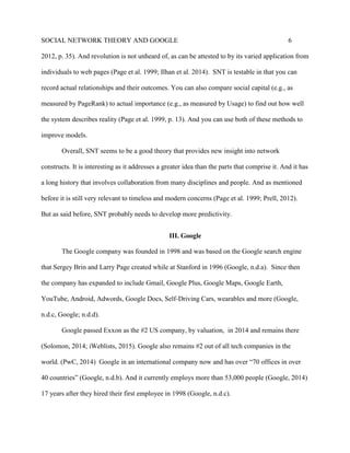 SOCIAL NETWORK THEORY AND GOOGLE 6
2012, p. 35). And revolution is not unheard of, as can be attested to by its varied application from
individuals to web pages (Page et al. 1999; Ilhan et al. 2014). SNT is testable in that you can
record actual relationships and their outcomes. You can also compare social capital (e.g., as
measured by PageRank) to actual importance (e.g., as measured by Usage) to find out how well
the system describes reality (Page et al. 1999, p. 13). And you can use both of these methods to
improve models.
Overall, SNT seems to be a good theory that provides new insight into network
constructs. It is interesting as it addresses a greater idea than the parts that comprise it. And it has
a long history that involves collaboration from many disciplines and people. And as mentioned
before it is still very relevant to timeless and modern concerns (Page et al. 1999; Prell, 2012).
But as said before, SNT probably needs to develop more predictivity.
III. Google
The Google company was founded in 1998 and was based on the Google search engine
that Sergey Brin and Larry Page created while at Stanford in 1996 (Google, n.d.a). Since then
the company has expanded to include Gmail, Google Plus, Google Maps, Google Earth,
YouTube, Android, Adwords, Google Docs, Self-Driving Cars, wearables and more (Google,
n.d.c, Google; n.d.d).
Google passed Exxon as the #2 US company, by valuation, in 2014 and remains there
(Solomon, 2014; iWeblists, 2015). Google also remains #2 out of all tech companies in the
world. (PwC, 2014) Google in an international company now and has over “70 offices in over
40 countries” (Google, n.d.b). And it currently employs more than 53,000 people (Google, 2014)
17 years after they hired their first employee in 1998 (Google, n.d.c).
 
