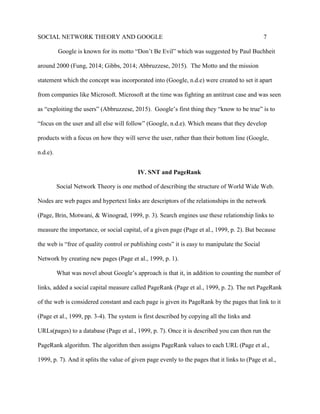 SOCIAL NETWORK THEORY AND GOOGLE 7
Google is known for its motto “Don’t Be Evil” which was suggested by Paul Buchheit
around 2000 (Fung, 2014; Gibbs, 2014; Abbruzzese, 2015). The Motto and the mission
statement which the concept was incorporated into (Google, n.d.e) were created to set it apart
from companies like Microsoft. Microsoft at the time was fighting an antitrust case and was seen
as “exploiting the users” (Abbruzzese, 2015). Google’s first thing they “know to be true” is to
“focus on the user and all else will follow” (Google, n.d.e). Which means that they develop
products with a focus on how they will serve the user, rather than their bottom line (Google,
n.d.e).
IV. SNT and PageRank
Social Network Theory is one method of describing the structure of World Wide Web.
Nodes are web pages and hypertext links are descriptors of the relationships in the network
(Page, Brin, Motwani, & Winograd, 1999, p. 3). Search engines use these relationship links to
measure the importance, or social capital, of a given page (Page et al., 1999, p. 2). But because
the web is “free of quality control or publishing costs” it is easy to manipulate the Social
Network by creating new pages (Page et al., 1999, p. 1).
What was novel about Google’s approach is that it, in addition to counting the number of
links, added a social capital measure called PageRank (Page et al., 1999, p. 2). The net PageRank
of the web is considered constant and each page is given its PageRank by the pages that link to it
(Page et al., 1999, pp. 3-4). The system is first described by copying all the links and
URLs(pages) to a database (Page et al., 1999, p. 7). Once it is described you can then run the
PageRank algorithm. The algorithm then assigns PageRank values to each URL (Page et al.,
1999, p. 7). And it splits the value of given page evenly to the pages that it links to (Page et al.,
 