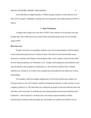 SOCIAL NETWORK THEORY AND GOOGLE 9
Given that there are approximately 3.5 billion Google searches in a day (Internet Live
Stats, 2015), Google’s PageRank is perhaps the most frequently used implementation of SNT in
history.
V. Make Predictions
I imagine that Google uses some form of SNT in the software of its driverless cars and
Google maps. But I think these are two places that can benefit greatly from an even stronger
usage of SNT.
Driverless cars
Google’s driverless cars probably maintain some sort of representation of all the objects
on the road and the particular car’s relation to them. This kind of social network data seems
necessary to maintain safe distances and navigation. But a more complex social network could
do more than just getting a car from point a to b. Google could implement a personalized social
network based on the occupants of a particular car. This network would be able to identify
relations (e.g., friends or co-workers) this occupant has and modify the cars behaviour to those
relationships.
For example, could you imagine stepping out of your house and having a carpool car
arriving exactly as you exit? Carpools could be automated and dynamic so that everyone in your
company could be in it. The individual cars would pick up people on the most efficient route and
only those who were ready. It could thus prevent annoying delays and increase timeliness and
satisfaction. And if someone’s car broke down, the nearest carpool members could be
automatically recruited to pick the people up. And another car could be activated for service.
 