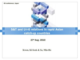 S&T and U-I-G relations in rapid Asian
catch-up countries
27th
Aug. 2010
4S conference, Japan
Kwon, Ki-Seok & So, Min-Ho
 