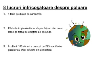 8 lucruri înfricoşătoare despre poluare
1. 4 tone de dioxid ce carbon/an
2. Pădurile tropicale dispar dispar într-un ritm de un
teren de fotbal şi jumătate pe secundă
3. În ultimii 100 de ani a crescut cu 22% cantitatea
gazelor cu efect de seră din atmosferă.
 