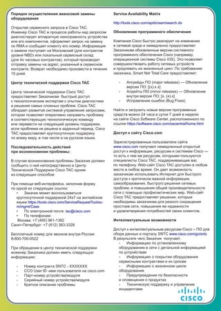 Порядок осуществления авансовой замены
оборудования
Открытие сервисного запроса в Cisco TAC.
Инженер Cisco TAC в процессе работы над запросом
диагностирует аппаратную неисправность устройства
или его компонентов, оформляет запрос на замену
по RMA и сообщает клиенту его номер. Информация
о замене поступает на Московский (для контрактов
уровня NBD) или локальный сервисный склад
(для 4х часовых контрактов), который производит
отправку замены на адрес, указанный в сервисном
контракте. Возврат необходимо произвести в течение
10 дней.
Центр технической поддержки Cisco TAC
Центр технической поддержки Cisco TAC
предоставляет Заказчикам быстрый доступ
к технологическим экспертам с опытом диагностики
и решения самых сложных проблем. Cisco TAC
обладает развитой системой управления запросами,
которая позволяет оперативно направить проблему
в соответствующую технологическую команду
или перевести на следующий уровень поддержки,
если проблема не решена в заданный период. Cisco
TAC предоставляет круглосуточную поддержку
по всему миру, в том числе и на русском языке.
Последовательность действий
при возникновении проблемы:
В случае возникновения проблемы Заказчик должен
сообщить о ней непосредственно в Центр
Технической Поддержки Cisco TAC одним
из следующих способов:
При помощи веб-интерфейса, заполнив форму
по одной из следующих ссылок:
• Закачик может воспользоваться
круглосуточной поддержкой 24х7 на английском
языке https://tools.cisco.com/ServiceRequestTool/sc-
m/mgmt/Case
• По электронной почте: tac@cisco.com
• По телефонам:
Москва: +7 (495) 961-1382
Санкт-Петербург: +7 (812) 363-3328
Бесплатный номер для звонков внутри России:
8-800-700-0522
При обращении в центр технической поддержки
инженер Заказчика должен иметь следующую
информацию:
- Номер контракта SNTC - XXXXXXX
- CCO User ID -имя пользователя на cisco.com
- Парт-номер устройства/модуля
- Серийный номер устройства/модуля
- Краткое описание проблемы
Service Availability Matrix
http://tools.cisco.com/apidc/sam/search.do
Обновление программного обеспечения
Компания Cisco быстро реагирует на изменения
в сетевой среде и немедленно предоставляет
Заказчикам обновленные версии системного
программного обеспечения Cisco (например,
операционной системы Cisco IOS). Это позволяет
совершенствовать работу сетевых устройств
и продлевать их жизненный цикл. По требованию
заказчика, Smart Net Total Care предоставляет:
- Апгрейды ПО (major releases) — Обновление
версии ПО: [(x).x.x]
- Апдейты ПО (minor releases) — Обновление
внутри версии ПО: [x. (x).x]
- Исправление ошибок (Bug Fixes)
Найти и загрузить новые версии программных
средств можно 24 часа в сутки 7 дней в неделю
на сайте Cisco Software Center, расположенного по
ссылке https://software.cisco.com/swcentral/home.html
Доступ к сайту Cisco.com
Зарегистрированные пользователи сайта
www.cisco.com получают немедленный открытый
доступ к информации, ресурсам и системам Cisco —
то есть к тем же ресурсам, которыми пользуются
специалисты Cisco TAC, поддерживающие вас
по телефону. Web-сайт Cisco TAC доступен в любом
месте в любое время. Он дает возможность
заказчикам использовать Интернет для быстрого
доступа к критически важной информации,
самообразования, быстрого решения сетевых
проблем, и повышения общей производительности
сети с помощью профилактических мер. Web-сайт
Cisco TAC предоставляет решения, которые
необходимы заказчикам для резкого сокращения
простоев сети, повышения ее надежности
и удовлетворения потребностей своих клиентов.
Интеллектуальные возможности
Доступ к интеллектуальным ресурсам Cisco – ПО для
сбора данных и порталу SNTC www.cisco.com/go/sntc
В результате чего Заказчик получает:
- Информацию по установленному
оборудованию в сети с детальной информацией
по устройствам
- Информацию о покрытии оборудования
сервисными контрактами и их срокам
- Информацию о жизненном цикле
оборудования
- Предупреждения по безопасности
и оповещения о продуктах
- Техническую поддержку и управление
инцидентами
 