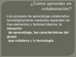 Los procesos de aprendizaje colaborativo 
tecnológicamente mediados dependen de 
tres elementos o factores básicos: la 
situación 
de aprendizaje, las características del 
grupo 
que colabora y la tecnología. 
 