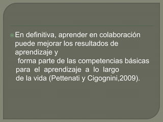En definitiva, aprender en colaboración 
puede mejorar los resultados de 
aprendizaje y 
forma parte de las competencias básicas 
para el aprendizaje a lo largo 
de la vida (Pettenati y Cigognini,2009). 
 