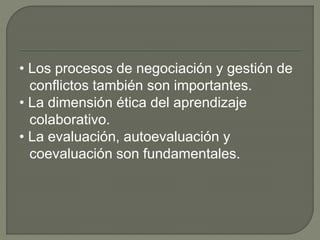 • Los procesos de negociación y gestión de 
conflictos también son importantes. 
• La dimensión ética del aprendizaje 
colaborativo. 
• La evaluación, autoevaluación y 
coevaluación son fundamentales. 
 