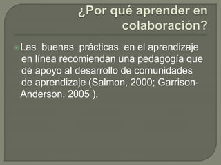 Las buenas prácticas en el aprendizaje 
en línea recomiendan una pedagogía que 
dé apoyo al desarrollo de comunidades 
de aprendizaje (Salmon, 2000; Garrison- 
Anderson, 2005 ). 
 