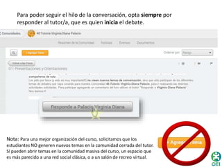 Para poder seguir el hilo de la conversación, opta siempre por 
responder al tutor/a, que es quien inicia el debate. 
Nota: Para una mejor organización del curso, solicitamos que los 
estudiantes NO generen nuevos temas en la comunidad cerrada del tutor. 
Sí pueden abrir temas en la comunidad masiva del curso, un espacio que 
es más parecido a una red social clásica, o a un salón de recreo virtual. 
 