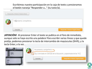 Escribimos nuestra participación en la caja de texto y presionamos 
el botón naranja “Responder a…” (tu tutor/a). 
¡ATENCIÓN! Al presionar Enter el texto se publica en el foro de inmediato, 
aunque solo se haya escrito una palabra! Para escribir varias líneas y que quede 
prolijo, podemos presionar la tecla de intercambio de mayúsculas (Shift), y la 
tecla Enter, a la vez . 
 
