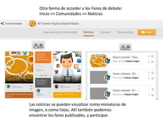 Otra forma de acceder a los Foros de debate: 
Inicio >> Comunidades >> Noticias 
Las noticias se pueden visualizar como miniaturas de 
imagen, o como listas. Allí también podemos 
encontrar los foros publicados, y participar. 
