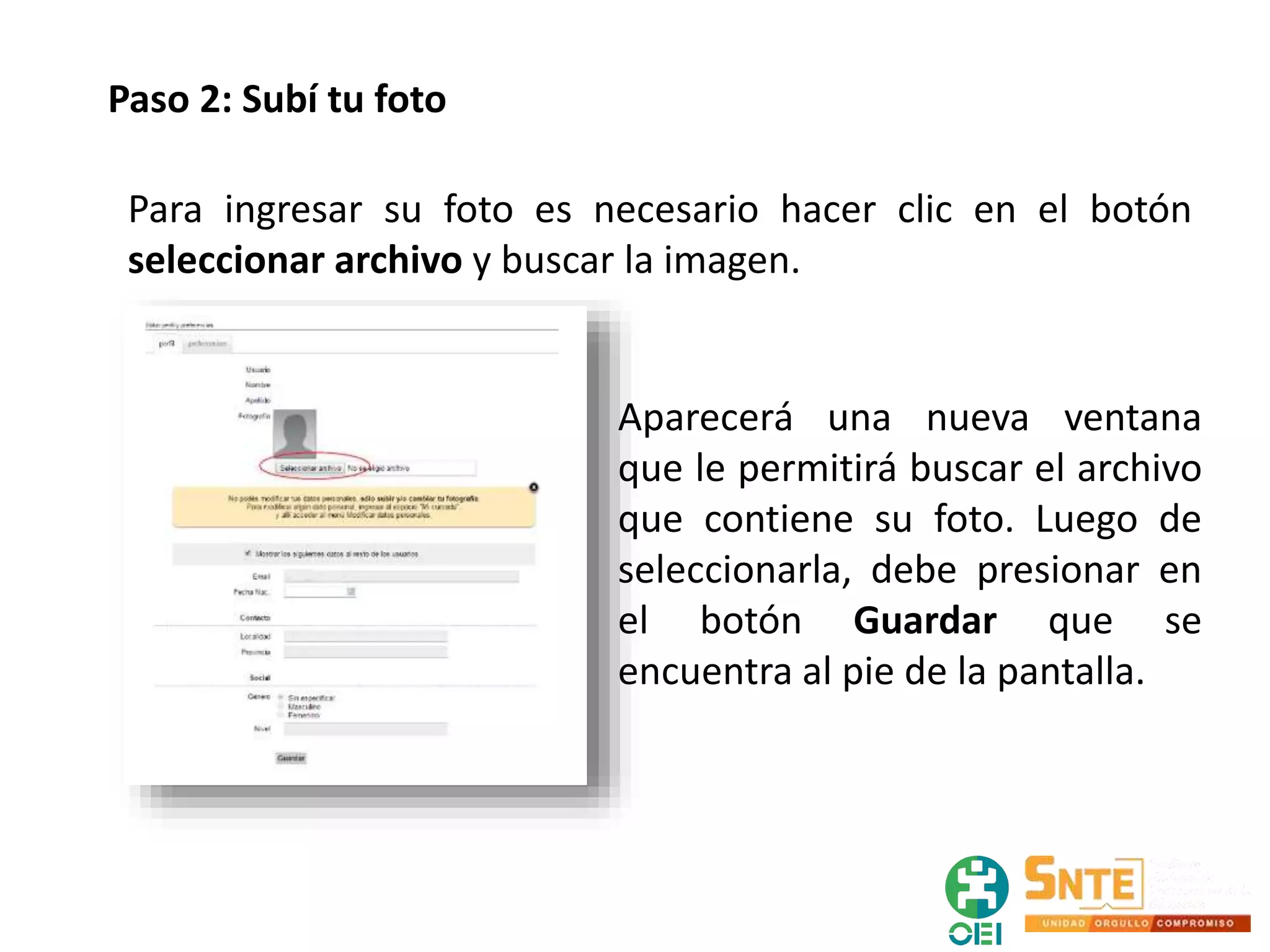 Paso 2: Subí tu foto
Para ingresar su foto es necesario hacer clic en el botón
seleccionar archivo y buscar la imagen.
Aparecerá una nueva ventana
que le permitirá buscar el archivo
que contiene su foto. Luego de
seleccionarla, debe presionar en
el botón Guardar que se
encuentra al pie de la pantalla.