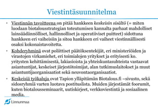 Viestintäsuunnitelma
• Viestinnän tavoitteena on pitää hankkeen keskeisin sisältö (= miten
luodaan biotalousstrategian toteutumisen kannalta parhaat mahdolliset
lainsäädännölliset, hallinnolliset ja operatiiviset puitteet) sidottuna
hankkeen eri vaiheisiin ja sitoa hankkeen eri vaiheet viestinnällisesti
osaksi kokonaistavoitetta.
• Kohderyhminä ovat poliittiset päätöksentekijät, eri ministeriöiden ja
virastojen virkamiehet, eri toimialojen yritykset ja erityisesti ko.
yritysten kehittämisestä, lakiasioista ja yhteiskuntasuhteista vastaavat
asiantuntijat, keskeiset järjestötoimijat, alan tutkimuslaitokset ja muut
asiantuntijaorganisaatiot sekä neuvontaorganisaatiot.
• Keskeisiä työkaluja ovat Tapion ylläpitämän Biotalous.fi –sivusto, sekä
sidosryhmiä varten luotava postituslista. Muiden järjestämät foorumit,
kuten biotalousseminaarit, uutiskirjeet, verkkoviestintä ja sosiaalinen
media.
 