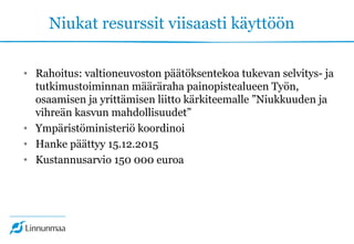 Niukat resurssit viisaasti käyttöön
• Rahoitus: valtioneuvoston päätöksentekoa tukevan selvitys- ja
tutkimustoiminnan määräraha painopistealueen Työn,
osaamisen ja yrittämisen liitto kärkiteemalle ”Niukkuuden ja
vihreän kasvun mahdollisuudet”
• Ympäristöministeriö koordinoi
• Hanke päättyy 15.12.2015
• Kustannusarvio 150 000 euroa
 