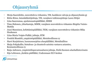 Ohjausryhmä
• Merja Saarnilehto, neuvotteleva virkamies, YM, hankkeen valvoja ja ohjausryhmän pj
• Riitta Rönn, lainsäädäntöjohtaja, YM, varajäsen tutkimusjohtaja Laura Höijer
• Liisa Saarenmaa, apulaisosastopäällikkö, MMM
• Timo Halonen, ylitarkastaja, MMM, varajäsen neuvotteleva virkamies Birgitta Vainio-
Mattila
• Jussi Manninen, kehittämispäällikkö, TEM, varajäsen neuvotteleva virkamies Mika
Honkanen
• Liisa-Maria Voipio-Pulkki, johtaja, STM
• Fredrik Blomfelt, ympäristöpäällikkö, Metsäteollisuus ry
• Harri Karjalainen, luonnonsuojelun aluepäällikkö, Metsähallitus
• Maija Pohjakallio, biotalous- ja cleantech-asioista vastaava asiamies,
Kemianteollisuus ry
• Raija Aaltonen, ympäristölupavastuualueen johtaja, Etelä-Suomen aluehallintovirasto
• Eija Lehtonen, yksikön päällikkö, Uudenmaan ELY-keskus
 