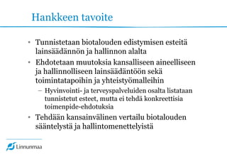 Hankkeen tavoite
• Tunnistetaan biotalouden edistymisen esteitä
lainsäädännön ja hallinnon alalta
• Ehdotetaan muutoksia kansalliseen aineelliseen
ja hallinnolliseen lainsäädäntöön sekä
toimintatapoihin ja yhteistyömalleihin
– Hyvinvointi- ja terveyspalveluiden osalta listataan
tunnistetut esteet, mutta ei tehdä konkreettisia
toimenpide-ehdotuksia
• Tehdään kansainvälinen vertailu biotalouden
sääntelystä ja hallintomenettelyistä
 