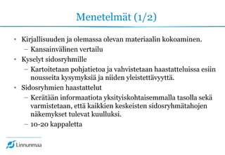 Menetelmät (1/2)
• Kirjallisuuden ja olemassa olevan materiaalin kokoaminen.
– Kansainvälinen vertailu
• Kyselyt sidosryhmille
– Kartoitetaan pohjatietoa ja vahvistetaan haastatteluissa esiin
nousseita kysymyksiä ja niiden yleistettävyyttä.
• Sidosryhmien haastattelut
– Kerätään informaatiota yksityiskohtaisemmalla tasolla sekä
varmistetaan, että kaikkien keskeisten sidosryhmätahojen
näkemykset tulevat kuulluksi.
– 10-20 kappaletta
 