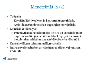 Menetelmät (2/2)
• Työpajat
– Käydään läpi kyselyjen ja haastattelujen tuloksia.
– Arvioidaan tunnistettujen ongelmien merkityksiä.
• Lainsäädäntöanalyysi
– Perehdytään aiheen kannalta keskeisen lainsäädännön
ongelmakohtiin ja etsitään vaihtoehtoja, joiden myötä
biotalouden kehittämisen esteitä voitaisiin vähentää.
• Kansainvälisten toimintamallien vertailu
• Ratkaisuvaihtoehtojen esittäminen ja niiden vaikutusten
arviointi
 