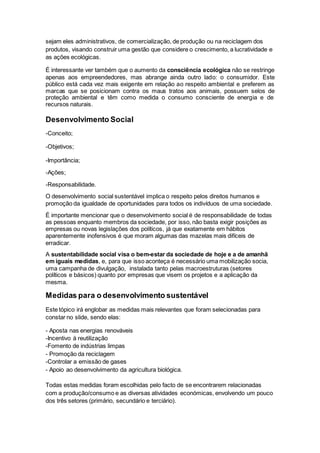 sejam eles administrativos, de comercialização, de produção ou na reciclagem dos
produtos, visando construir uma gestão que considere o crescimento, a lucratividade e
as ações ecológicas.
É interessante ver também que o aumento da consciência ecológica não se restringe
apenas aos empreendedores, mas abrange ainda outro lado: o consumidor. Este
público está cada vez mais exigente em relação ao respeito ambiental e preferem as
marcas que se posicionam contra os maus tratos aos animais, possuem selos de
proteção ambiental e têm como medida o consumo consciente de energia e de
recursos naturais.
Desenvolvimento Social
-Conceito;
-Objetivos;
-Importância;
-Ações;
-Responsabilidade.
O desenvolvimento social sustentável implica o respeito pelos direitos humanos e
promoção da igualdade de oportunidades para todos os indivíduos de uma sociedade.
É importante mencionar que o desenvolvimento social é de responsabilidade de todas
as pessoas enquanto membros da sociedade, por isso, não basta exigir posições as
empresas ou novas legislações dos políticos, já que exatamente em hábitos
aparentemente inofensivos é que moram algumas das mazelas mais difíceis de
erradicar.
A sustentabilidade social visa o bem-estar da sociedade de hoje e a de amanhã
em iguais medidas, e, para que isso aconteça é necessário uma mobilização socia,
uma campanha de divulgação, instalada tanto pelas macroestruturas (setores
políticos e básicos) quanto por empresas que visem os projetos e a aplicação da
mesma.
Medidas para o desenvolvimento sustentável
Este tópico irá englobar as medidas mais relevantes que foram selecionadas para
constar no slide, sendo elas:
- Aposta nas energias renováveis
-Incentivo à reutilização
-Fomento de indústrias limpas
- Promoção da reciclagem
-Controlar a emissão de gases
- Apoio ao desenvolvimento da agricultura biológica.
Todas estas medidas foram escolhidas pelo facto de se encontrarem relacionadas
com a produção/consumo e as diversas atividades económicas, envolvendo um pouco
dos três setores (primário, secundário e terciário).
 