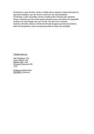 Envolvendo o setor primário, existe a medida sobre a aposta no desenvolvimento da
agricultura biológica, que não recorre a químicos nas suas plantações.
Envolvendo o setor secundário, temos a medida sobre o fomento das indústrias
limpas, indústrias que não emitam gases poluentes para a atmosfera nem depositem
resíduos nos seus esgotos que, por sua vez, irão dar a rios e oceanos.
Quanto ao terciário, existe o controlo da emissão de gases que está associado ao
setor dos transportes e outros serviços que estão ao dispor da sociedade.
Trabalho feito por:
Inês Rodrigues nº19
Joana Silvério nº20
Mafalda Melo nº24
Wssayna Cassamá nº30
12ºG
Professor: Gabriel Silva
Disciplina: Economia
 