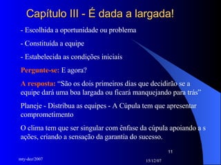 Capítulo III - É dada a largada! - Escolhida a oportunidade ou problema - Constituída a equipe - Estabelecida as condições iniciais Pergunte-se:  E agora? A resposta:  “São os dois primeiros dias que decidirão se a equipe dará uma boa largada ou ficará manquejando para trás” Planeje - Distribua as equipes - A Cúpula tem que apresentar comprometimento O clima tem que ser singular com ênfase da cúpula apoiando a s ações, criando a sensação da garantia do sucesso. 