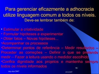 Para gerenciar eficazmente a adhocracia utilize linguagem comum a todos os níveis. Deve-se lembrar também de: Estimular a criatividade Formular hipóteses e experimentar Obter fatos – Novas hipóteses... Acompanhar os processos  Determinar pontos de referência – Medir resultados – Proceder as correções – Definir o que se pretende medir – Fazer a leitura usando o medidor escolhido Confira dignidade aos projetos e mantenha sempre todos os níveis informados  