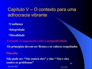 Capítulo V – O contexto para uma adhocracia vibrante Confiança Integridade Moralidade Estímulo à cooperação e não à competitividade Os princípios devem ser firmes e os valores respeitados Filosofia:  Não pode ser “Nós contra eles” e sim “ Nós e eles contra os problemas” 