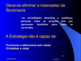 Deve-se eliminar a insensatez da Burocracia.   As trivialidades destroem a confiança, portanto todos os projetos têm que apresentar benefícios para todos os envolvidos.  A Estratégia não é capaz de: Funcionar a adhocracia num vácuo Cristalizar a visão 