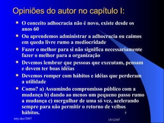 Opiniões do autor no capítulo I: O conceito adhocracia não é novo, existe desde os anos 60 Ou aprendemos administrar a adhocracia ou caimos em queda livre rumo a mediocridade Fazer o melhor para si não significa necessariamente fazer o melhor para a organização Devemos lembrar que pessoas que executam, pensam e devem ter boas idéias Devemos romper com hábitos e idéias que perderam a utilidade Como? a) Assumindo compromisso público com a mudança b) dando ao menos um pequeno passo rumo a mudança c) mergulhar de uma só vez, acelerando sempre para não permitir o retorno de velhos hábitos. 