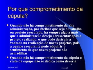 Por que comprometimento da cúpula? Quando não há comprometimento da alta administração, por melhor que seja o trabalho ou projeto executado, há sempre algo a mais que a administração deseja acrescentar após o projeto realizado, o que pode destruir a vontade na realização de novos projetos, pois a equipe executante pode adquirir o sentimento de que novos projetos são armadilhas. Quando não há comprometimento da cúpula o resto da equipe não se dedica como deveria 