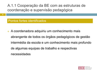 A.1.1 Cooperação da BE com as estruturas de coordenação e supervisão pedagógica A coordenadora adquiriu um conhecimento mais abrangente de todos os órgãos pedagógicos de gestão intermédia da escola e um conhecimento mais profundo de algumas equipas de trabalho e respectivas necessidades6Pontos fortes identificados