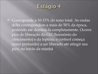 Corresponde a 10-15% do sono total. As ondas delta correspondem a mais de 50% da época, podendo até dominá-la completamente. Ocorre pico de liberação do GH (hormônio do crescimento) e da leptina; o cortisol começa (sono profundo) a ser liberado até atingir seu pico, no início da manhã 