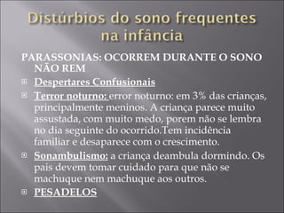 PARASSONIAS: OCORREM DURANTE O SONO NÃO REM Despertares Confusionais Terror noturno:  error noturno: em 3% das crianças, principalmente meninos. A criança parece muito assustada, com muito medo, porem não se lembra no dia seguinte do ocorrido.Tem incidência familiar e desaparece com o crescimento. Sonambulismo:  a criança deambula dormindo. Os pais devem tomar cuidado para que não se machuque nem machuque aos outros. PESADELOS 
