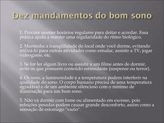 1. Procure manter horários regulares para deitar e acordar. Essa prática ajuda a manter uma regularidade do ritmo biológico. 2. Mantenha a tranqüilidade do local onde você dorme, evitando utilizá-lo para outras atividades como estudar, assistir a TV, jogar videogame, etc. 3. Se for ler algum livro ou assistir a um filme antes de dormir, evite os que possuem conteúdo estimulante (suspense ou terror). 4. Os sons, a luminosidade e a temperatura podem interferir na qualidade do sono. O corpo humano precisa de uma temperatura agradável e de um ambiente silencioso com o mínimo de iluminação para um bom sono. 5. Não vá dormir com fome ou alimentado em excesso, pois refeições pesadas podem causar grande desconforto, assim como a sensação de estomago "vazio". 