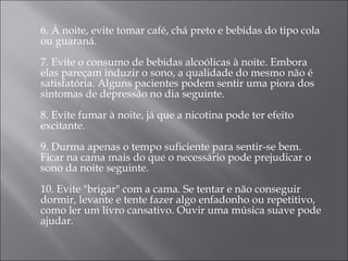 6. À noite, evite tomar café, chá preto e bebidas do tipo cola ou guaraná. 7. Evite o consumo de bebidas alcoólicas à noite. Embora elas pareçam induzir o sono, a qualidade do mesmo não é satisfatória. Alguns pacientes podem sentir uma piora dos sintomas de depressão no dia seguinte. 8. Evite fumar à noite, já que a nicotina pode ter efeito excitante. 9. Durma apenas o tempo suficiente para sentir-se bem. Ficar na cama mais do que o necessário pode prejudicar o sono da noite seguinte. 10. Evite "brigar" com a cama. Se tentar e não conseguir dormir, levante e tente fazer algo enfadonho ou repetitivo, como ler um livro cansativo. Ouvir uma música suave pode ajudar. 