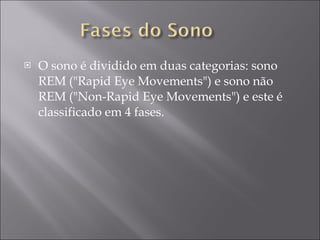 O sono é dividido em duas categorias: sono REM ("Rapid Eye Movements") e sono não REM ("Non-Rapid Eye Movements") e este é classificado em 4 fases. 