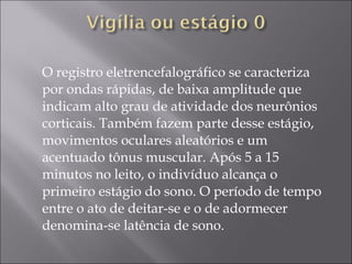 O registro eletrencefalográfico se caracteriza por ondas rápidas, de baixa amplitude que indicam alto grau de atividade dos neurônios corticais. Também fazem parte desse estágio, movimentos oculares aleatórios e um acentuado tônus muscular. Após 5 a 15 minutos no leito, o indivíduo alcança o primeiro estágio do sono. O período de tempo entre o ato de deitar-se e o de adormecer denomina-se latência de sono. 