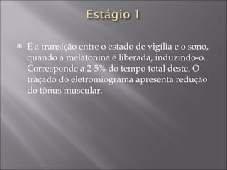 É a transição entre o estado de vigília e o sono, quando a melatonina é liberada, induzindo-o. Corresponde a 2-5% do tempo total deste. O traçado do eletromiograma apresenta redução do tônus muscular. 
