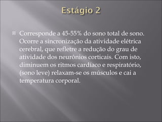Corresponde a 45-55% do sono total de sono. Ocorre a sincronização da atividade elétrica cerebral, que refletre a redução do grau de atividade dos neurônios corticais. Com isto, diminuem os ritmos cardíaco e respiratório, (sono leve) relaxam-se os músculos e cai a temperatura corporal. 
