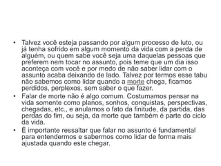 • Talvez você esteja passando por algum processo de luto, ou
já tenha sofrido em algum momento da vida com a perda de
alguém, ou quem sabe você seja uma daquelas pessoas que
preferem nem tocar no assunto, pois teme que um dia isso
aconteça com você e por medo de não saber lidar com o
assunto acaba deixando de lado. Talvez por termos esse tabu
não sabemos como lidar quando a morte chega, ficamos
perdidos, perplexos, sem saber o que fazer.
• Falar de morte não é algo comum. Costumamos pensar na
vida somente como planos, sonhos, conquistas, perspectivas,
chegadas, etc., e anulamos o fato da finitude, da partida, das
perdas do fim, ou seja, da morte que também é parte do ciclo
da vida.
• É importante ressaltar que falar no assunto é fundamental
para entendermos e sabermos como lidar de forma mais
ajustada quando este chegar.
 