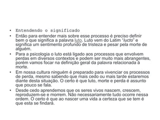 • Entendendo o significado
• Então para entender mais sobre esse processo é preciso definir
bem o que significa a palavra luto. Luto vem do Latim “lucto” e
significa um sentimento profundo de tristeza e pesar pela morte de
alguém.
• Para a psicologia o luto está ligado aos processos que envolvem
perdas em diversos contextos e podem ser muito mais abrangentes,
porém vamos focar na definição geral da palavra relacionada à
morte.
• Em nossa cultura ninguém é preparado para vivenciar os processos
de perda, mesmo sabendo que mais cedo ou mais tarde estaremos
diante desta situação. O certo é que luto, morte e perda é assunto
que pouco se fala.
• Desde cedo aprendemos que os seres vivos nascem, crescem,
reproduzem-se e morrem. Não necessariamente tudo ocorre nessa
ordem. O certo é que ao nascer uma vida a certeza que se tem é
que esta se findará.
 