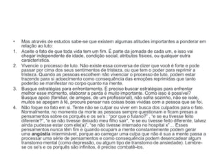• Mas através de estudos sabe-se que existem algumas atitudes importantes a ponderar em
relação ao luto:
1. Aceite o fato de que toda vida tem um fim. É parte da jornada de cada um, e isso vai
chegar independente de idade, condição social, atributos físicos, ou qualquer outra
característica.
2. Vivencie o processo de luto. Não existe essa conversa de dizer que você é forte e pode
passar por cima dos seus sentimentos de tristeza, ou que tem o poder para reprimir a
tristeza. Quando as pessoas escolhem não vivenciar o processo de luto, podem estar
trazendo para si adoecimento como consequência das emoções reprimidas que tanto
poderão se manifestar no corpo quanto na mente.
3. Busque estratégias para enfrentamento. É preciso buscar estratégias para enfrentar
melhor esse momento, elaborar a perda é muito importante. Como isso é possível?
Busque apoio (familiar, de amigos, de um profissional), não sofra sozinho, não se isole,
muitos se apegam à fé, procure pensar nas coisas boas vividas com a pessoa que se foi.
4. Não foque no fato em si. Tente não se culpar ou viver em busca dos culpados para o fato.
Normalmente, no momento da morte as pessoas sempre questionam e ficam presas a
pensamentos sobre os porquês e os se’s : “por que o fulano?” , “e se eu tivesse feito
diferente?”, “e se não tivesse deixado meu filho sair”, “e se eu tivesse feito diferente, talvez
ainda pudesse estar com ele(a)”, “se não tivesse internado no hospital x”… Esses
pensamentos nunca têm fim e quando ocupam a mente constantemente podem gerar
uma angústia interminável, porque ao carregar uma culpa que não é sua a mente passa a
processar uma série de pensamentos e como consequência podem desencadear algum
transtorno mental (como depressão, ou algum tipo de transtorno de ansiedade). Lembre-
se os se’s e os porquês são infinitos, é preciso combatê-los.
 