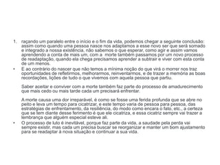 1. raçando um paralelo entre o início e o fim da vida, podemos chegar a seguinte conclusão:
assim como quando uma pessoa nasce nos adaptamos a esse novo ser que será somado
e integrado a nossa existência, não sabemos o que esperar, como agir e assim vamos
aprendendo a conta de mais um, com a morte também passamos por um novo processo
de readaptação, quando ela chega precisamos aprender a subtrair e viver com esta conta
de um menos.
• E ao contrário do nascer que não temos a mínima noção do que virá o morrer nos traz
oportunidades de refletirmos, melhorarmos, reinventarmos, e de trazer a memória as boas
recordações, lições de tudo o que vivemos com aquela pessoa que partiu.
Saber aceitar e conviver com a morte também faz parte do processo de amadurecimento
que mais cedo ou mais tarde cada um precisará enfrentar.
A morte causa uma dor irreparável, é como se fosse uma ferida profunda que se abre no
peito e leva um tempo para cicatrizar, e este tempo varia de pessoa para pessoa, das
estratégias de enfrentamento, da resiliência, do modo como encara o fato, etc., a certeza
que se tem diante desse ferimento é que ele cicatriza, e essa cicatriz sempre vai trazer a
lembrança que alguém especial esteve ali.
• O processo de luto é inevitável, porque faz parte da vida, a saudade pela perda vai
sempre existir, mas cada um precisa buscar se reorganizar e manter um bom ajustamento
para se readaptar à nova situação e continuar a sua vida.
 