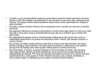 • A morte e sua correspondente noção de perda fazem parte do desenvolvimento humano
desde a mais tenra idade e acompanham o ser humano no seu ciclo vital, deixando suas
marcas. No passar destas etapas podemos desenvolver certa maturidade em relação a
este processo:
• Durante a nossa primeira infância não se apreende nem o sentido da vida nem o sentido
da morte.
• Na segunda infância se começa a personificar a morte como algo externo a nós e por volta
dos oito a nove anos inicia a compreensão de que não se é imortal e que a morte vem
para todos.
• Na adolescência apesar se ter a compreensão intelectual do fato ainda não se tem a
maturidade emocional e os jovens se comportam como “heróis” que sempre vencem, e
nunca morrem.
• No começo da idade adulta ainda se vislumbra a morte como algo distante, de nossa
família e amigos mais próximos. Há muito para se construir e assume-se uma postura
de que não há espaço para interrupções nestes planos e sonhos de futuro.
• Na meia-idade, a morte e a perda começam a ser encaradas de frente, não há como
fugir mais do fato. Admitiu-se tanto intelectual, como emocional e existencialmente a
possibilidade de finitude. Por meio de vivencias de perdas encontra-se o mundo real que
contempla tanto a vida quanto a morte. Perdem-se avós, pais, amigos, familiares e
não se pode negar a realidade que se impõe à vontade de permanecer.
 