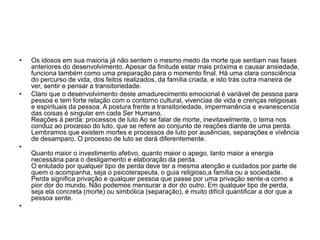 • Os idosos em sua maioria já não sentem o mesmo medo da morte que sentiam nas fases
anteriores do desenvolvimento. Apesar da finitude estar mais próxima e causar ansiedade,
funciona também como uma preparação para o momento final. Há uma clara consciência
do percurso de vida, dos feitos realizados, da família criada, e isto trás outra maneira de
ver, sentir e pensar a transitoriedade.
• Claro que o desenvolvimento deste amadurecimento emocional é variável de pessoa para
pessoa e tem forte relação com o contorno cultural, vivencias de vida e crenças religiosas
e espirituais da pessoa. A postura frente a transitoriedade, impermanência e evanescencia
das coisas é singular em cada Ser Humano.
Reações à perda: processos de luto Ao se falar de morte, inevitavelmente, o tema nos
conduz ao processo do luto, que se refere ao conjunto de reações diante de uma perda.
Lembramos que existem mortes e processos de luto por ausências, separações e vivência
de desamparo. O processo de luto se dará diferentemente.
•
Quanto maior o investimento afetivo, quanto maior o apego, tanto maior a energia
necessária para o desligamento e elaboração da perda.
O enlutado por qualquer tipo de perda deve ter a mesma atenção e cuidados por parte de
quem o acompanha, seja o psicoterapeuta, o guia religioso,a família ou a sociedade.
Perda significa privação e qualquer pessoa que passe por uma privação sente-a como a
pior dor do mundo. Não podemos mensurar a dor do outro. Em qualquer tipo de perda,
seja ela concreta (morte) ou simbólica (separação), é muito difícil quantificar a dor que a
pessoa sente.
•
 