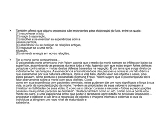 • Também afirma que alguns processos são importantes para elaboração do luto, entre os quais:
(1) reconhecer o luto,
(2) reagir à separação,
(3) recolher e re-vivenciar as experiências com a
pessoa perdida,
(4) abandonar ou se desligar de relações antigas,
(5) reajustar-se a uma nova
situação,
(6) reinvestir energia em novas relações.
• Ter a morte como companheira…
O psicanalista norte americano Irvin Yalom aponta que o medo da morte sempre se infiltra por baixo da
superfície, assombrando as pessoas durante toda a vida, fazendo com que estas ergam fortes defesas
psíquicas contra estas – muitas destas defesas baseadas na negação. É um tema que surge direta ou
indiretamente nas terapias. A evanescência e transitoriedade das pessoas e coisas é um fato diário e
que exatamente por sua natureza efêmera, torna a vida bela, dando valor aos objetos e seres, pois
estes passam, como pontuou o psicanalista Sigmund Freud. Yalom sugere que o psicoterapeuta deva
falar abertamente sobre a morte com seus clientes. Conta
como em sua experiência com pacientes terminais, estes puderam dar um novo significado e força à sua
vida, a partir da conscientização da morte: “revêem as prioridades de seus valores e começam a
trivializar as futilidades de suas vidas. É como se o câncer curasse a neurose – fobias e preocupações
pessoais mesquinhas parecem se desfazer”. Destaca também como o Luto, o lidar com a perda e/ou
morte do outro, é uma experiência limite cujo poder é raramente aproveitado no processo terapêutico –
processar e elaborar o luto leva a reparação de objetos e imagens internas e externas e leva os
indivíduos a atingirem um novo nível de maturidade e
sabedoria.
 