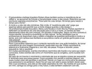 • O psicanalista e teólogo brasileiro Rubem Alves também pontua a importância de se
refletir e se aproximar da finitude e transitoridade nossa, e das coisas. Relembra que nas
escrituras sagradas encontramos: “Para tudo há o seu tempo. Há tempo para nascer e
tempo para morrer”.
• A morte e a vida não são contrárias. São irmãs. A “reverência pela vida” exige que
sejamos sábios para permitir que a morte chegue quando a vida deseja ir.
Os profissionais Aroldo Escudeiro, Maria Julia Kovács e Colin Murray Parkes apontam e
defendem os benefícios de uma educação para o luto e a morte, no sentido de falar
abertamente sobre isto com crianças, em escolas e instituições. Seguir na linha contraria à
morte interdita, tornando-a novamente um fato natural: “se faz necessário que os
profissionais se disponham mais a refletir e trabalhar as questões pertinentes à morte e a
perda, pois com certeza isso facilitaria a sua prática e seria um grande ganho para a sua
vida pessoal”
(ESCUDEIRO,2005)
Para a psicanálise sabemos que o conteúdo reprimido tem uma ação limitadora. Ao tomar
consciência de uma imagem inconsciente, posso lidar com ela. Posso reconhecê-la,
elaborá-la e finalmente integrá-la e, com isto, ela passa. Porque a recordei, posso
esquecê-la. Isto e saudável.
Em muitas psicoterapias, eventos dramáticos reprimidos são trazido a luz para que sejam
concluídos. Estes eventos são como um movimento que se congelou, como sucede num
trauma.
No caso de um trauma o movimento e retomado ate que se esgote e possa ser esquecido.
E lembrado para que possa passar. Como proceder com perdas e eventos trágicos, nos
quais muitas vidas são perdidas e sacrificas? Dando um lugar em minha alma às pessoas
que pereceram e se perderam. Assim fico em paz com eles e posso também deixar para
trás o que aconteceu, pois eles já não estão separados de mim. Na medida em que acolho
em mim, carrego-os comigo para o meu futuro, e eles também colaboram com ele.
 