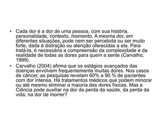 • Cada dor é a dor de uma pessoa, com sua história,
personalidade, contexto, momento. A mesma dor, em
diferentes situações, pode nem ser percebida ou ser muito
forte, dada à distração ou atenção oferecidas a ela. Para
tratá-la, é necessária a compreensão da complexidade e da
realidade de todas as dores para quem a sente (Carvalho,
1999).
• Carvalho (2004) afirma que os estágios avançados das
doenças envolvem frequentemente muitas dores. Nos casos
de câncer, as pesquisas revelam 60% a 90 % de pacientes
com dor intensa. Há tratamentos médicos que podem minorar
ou até mesmo eliminar a maioria das dores físicas. Mas a
Ciência pode auxiliar na dor da perda da saúde, da perda da
vida, na dor de morrer?
 