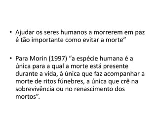 • Ajudar os seres humanos a morrerem em paz
é tão importante como evitar a morte”
• Para Morin (1997) “a espécie humana é a
única para a qual a morte está presente
durante a vida, à única que faz acompanhar a
morte de ritos fúnebres, a única que crê na
sobrevivência ou no renascimento dos
mortos”.
 