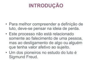 INTRODUÇÃO
176
• Para melhor compreender a definição de
luto, deve-se pensar na ideia de perda.
• Este processo não está relacionado
somente ao falecimento de uma pessoa,
mas ao desligamento de algo ou alguém
que tenha valor afetivo ao sujeito.
• Um dos pioneiros no estudo do luto é
Sigmund Freud.
 