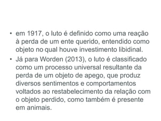• em 1917, o luto é definido como uma reação
à perda de um ente querido, entendido como
objeto no qual houve investimento libidinal.
• Já para Worden (2013), o luto é classificado
como um processo universal resultante da
perda de um objeto de apego, que produz
diversos sentimentos e comportamentos
voltados ao restabelecimento da relação com
o objeto perdido, como também é presente
em animais.
 